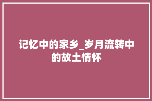 记忆中的家乡_岁月流转中的故土情怀