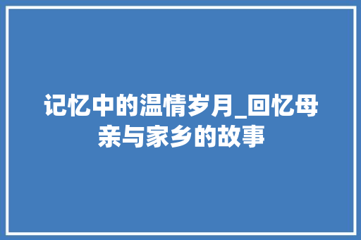 记忆中的温情岁月_回忆母亲与家乡的故事