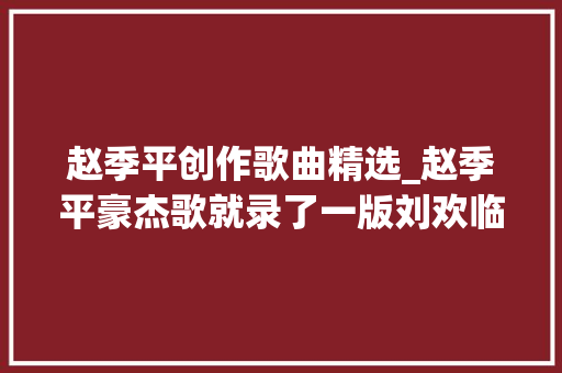 赵季平创作歌曲精选_赵季平豪杰歌就录了一版刘欢临下班被我截住唱一遍就成了