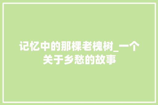 记忆中的那棵老槐树_一个关于乡愁的故事