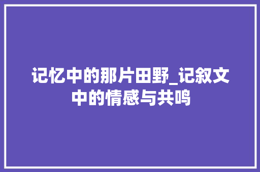 记忆中的那片田野_记叙文中的情感与共鸣 申请书范文