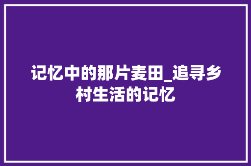 记忆中的那片麦田_追寻乡村生活的记忆