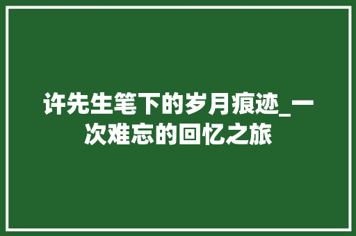 许先生笔下的岁月痕迹_一次难忘的回忆之旅