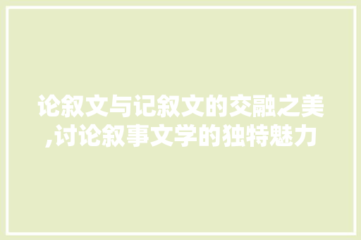 论叙文与记叙文的交融之美,讨论叙事文学的独特魅力