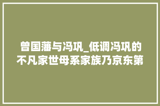 曾国藩与冯巩_低调冯巩的不凡家世母系家族乃京东第一家不逊冯国璋