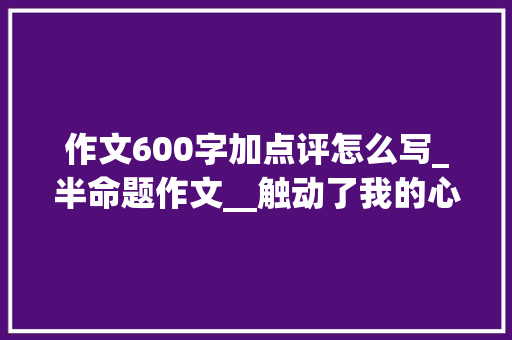 作文600字加点评怎么写_半命题作文__触动了我的心灵写作指导附8篇范文及点评