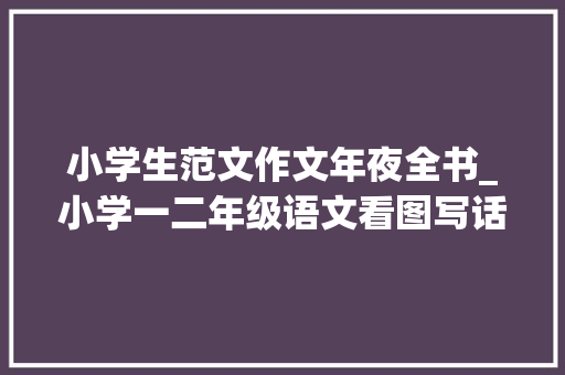 小学生范文作文年夜全书_小学一二年级语文看图写话图片18篇和作文范文25篇为孩子收藏 求职信范文