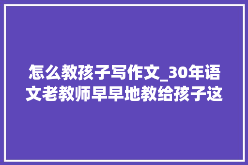 怎么教孩子写作文_30年语文老教师早早地教给孩子这10个写作技巧作文才有话可说