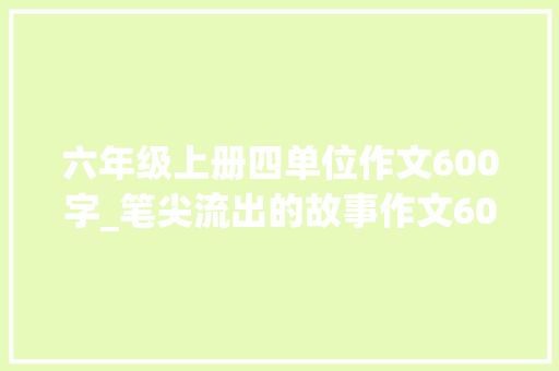 六年级上册四单位作文600字_笔尖流出的故事作文600字范文怎么写六年级上册第四单元精选6篇 报告范文