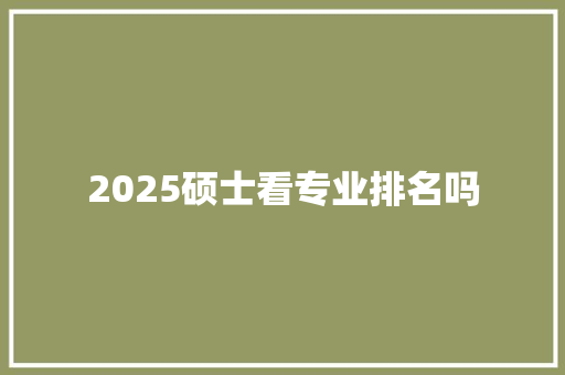 2025硕士看专业排名吗 未命名