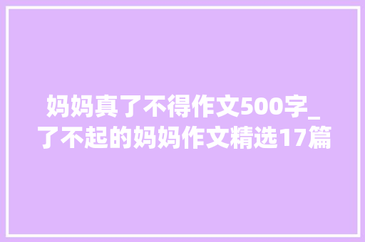 妈妈真了不得作文500字_了不起的妈妈作文精选17篇