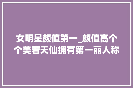 女明星颜值第一_颜值高个个美若天仙拥有第一丽人称号的女明星 生活范文