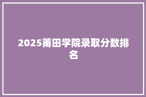 2025莆田学院录取分数排名