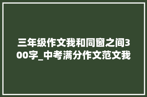 三年级作文我和同窗之间300字_中考满分作文范文我与同桌之间的交往 书信范文