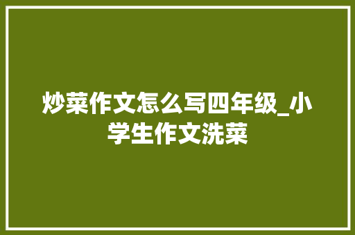 炒菜作文怎么写四年级_小学生作文洗菜 会议纪要范文