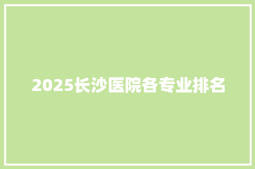 2025长沙医院各专业排名 未命名