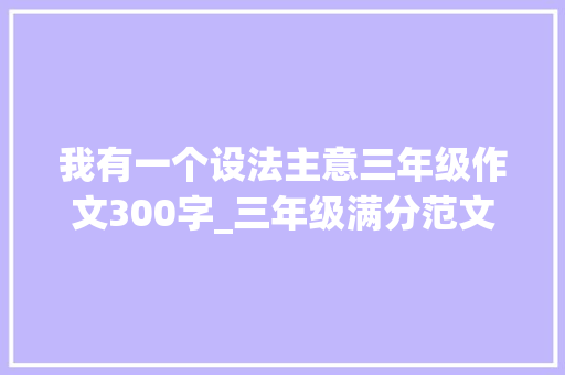 我有一个设法主意三年级作文300字_三年级满分范文我有一个设法主张三篇篇篇经典建议收藏