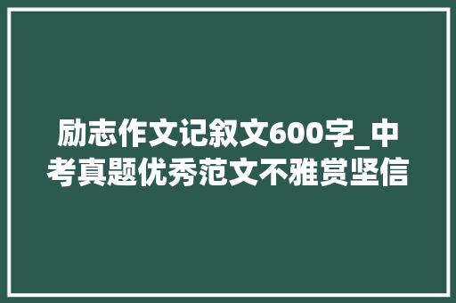 励志作文记叙文600字_中考真题优秀范文不雅赏坚信自己选择的路 求职信范文