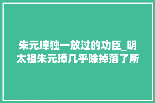 朱元璋独一放过的功臣_明太祖朱元璋几乎除掉落了所有的开国功臣为什么唯独放过了汤和