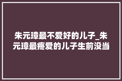 朱元璋最不爱好的儿子_朱元璋最疼爱的儿子生前没当皇帝去世后待遇却超越一般帝王