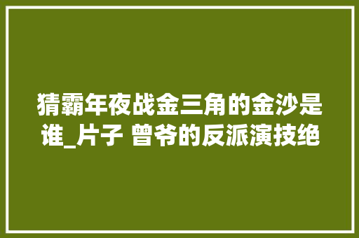 猜霸年夜战金三角的金沙是谁_片子 曾爷的反派演技绝 不怕反派坏就怕反派帅这谁顶得住啊 求职信范文