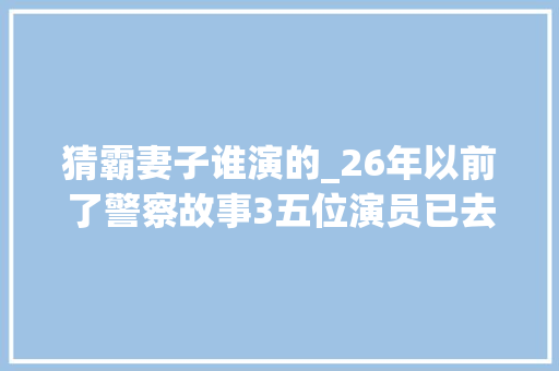 猜霸妻子谁演的_26年以前了警察故事3五位演员已去世第三位最令人遗憾