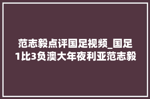 范志毅点评国足视频_国足1比3负澳大年夜利亚范志毅言必有中水货揪出两大年夜水货国足