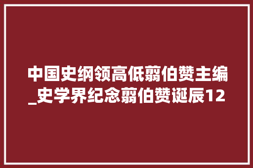 中国史纲领高低翦伯赞主编_史学界纪念翦伯赞诞辰120周年暨中国史纲要出版55周年