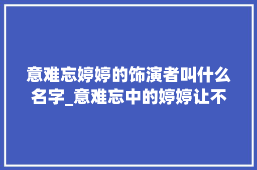 意难忘婷婷的饰演者叫什么名字_意难忘中的婷婷让不雅观众半生难忘如今扮演者谢金燕长这样 求职信范文