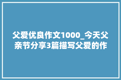 父爱优良作文1000_今天父亲节分享3篇描写父爱的作文范文收藏备用