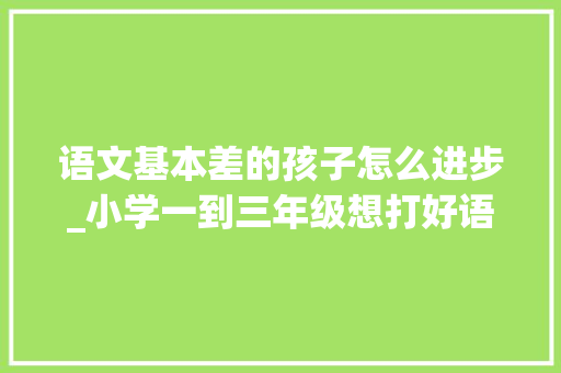 语文基本差的孩子怎么进步_小学一到三年级想打好语文根本老教师坦言逼孩子学3点