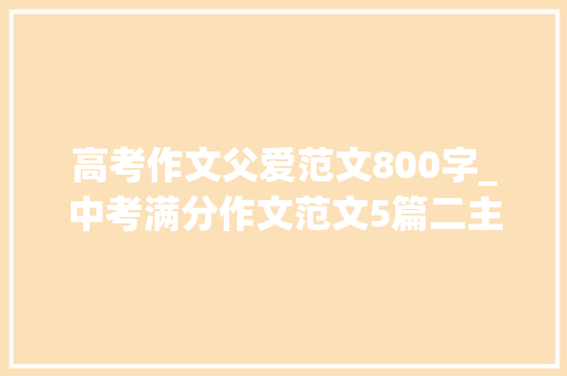 高考作文父爱范文800字_中考满分作文范文5篇二主题父爱 致辞范文