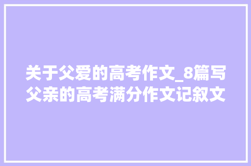 关于父爱的高考作文_8篇写父亲的高考满分作文记叙文散文的范文 求职信范文