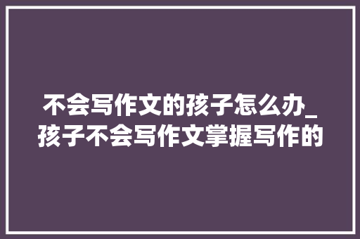 不会写作文的孩子怎么办_孩子不会写作文掌握写作的8大年夜核心秘籍想不拿高分都难