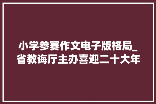 小学参赛作文电子版格局_省教诲厅主办喜迎二十大年夜筑梦新时代中小学征文展示活动来啦