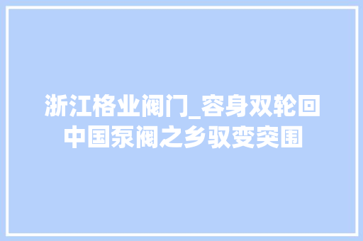 浙江格业阀门_容身双轮回中国泵阀之乡驭变突围