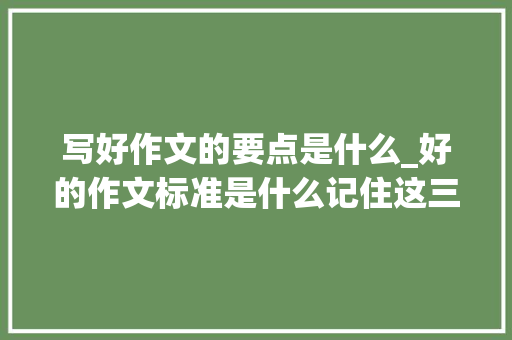 写好作文的要点是什么_好的作文标准是什么记住这三点任何时刻都是高分作文