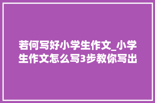 若何写好小学生作文_小学生作文怎么写3步教你写出一篇优秀作文