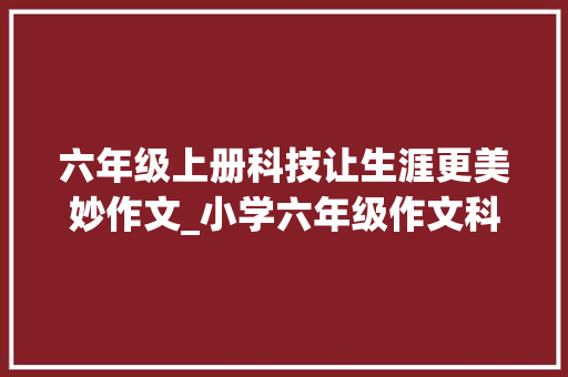 六年级上册科技让生涯更美妙作文_小学六年级作文科技让生活更美好 求职信范文