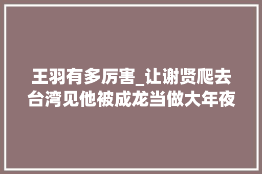 王羽有多厉害_让谢贤爬去台湾见他被成龙当做大年夜哥王羽到底有多厉害