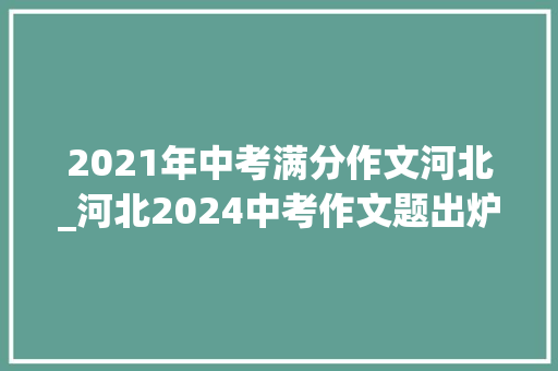 2021年中考满分作文河北_河北2024中考作文题出炉附历年中考作文题