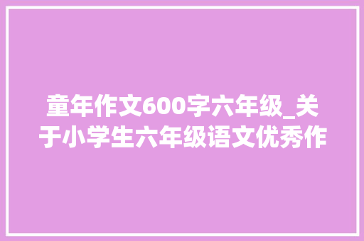 童年作文600字六年级_关于小学生六年级语文优秀作文范文600字五篇 工作总结范文