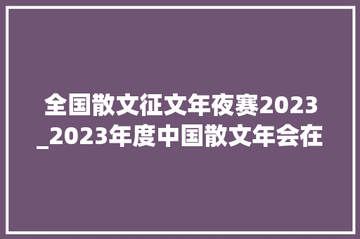 全国散文征文年夜赛2023_2023年度中国散文年会在京召开 黄石市作家吕永超查俊华获奖 报告范文