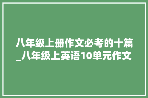 八年级上册作文必考的十篇_八年级上英语10单元作文话题范文和高分结构｜考试题目都从这里出 职场范文