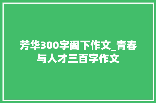 芳华300字阁下作文_青春与人才三百字作文