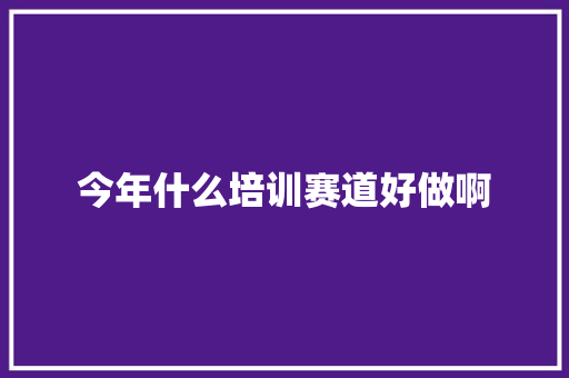 今年什么培训赛道好做啊 未命名