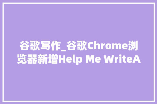 谷歌写作_谷歌Chrome浏览器新增Help Me WriteAI写尴尬刁难象 演讲稿范文