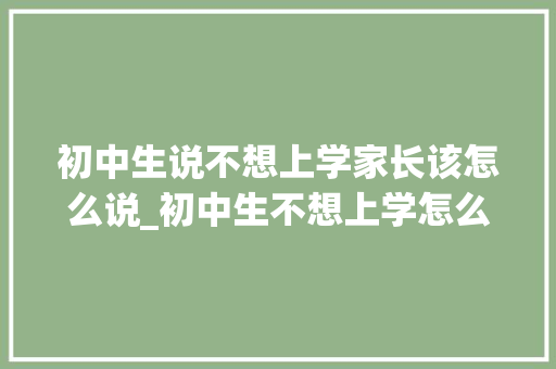 初中生说不想上学家长该怎么说_初中生不想上学怎么办家长怎么疏导附完整解读 致辞范文