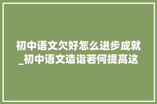 初中语文欠好怎么进步成就_初中语文造诣若何提高这4个进修方法你记得教给孩子 综述范文