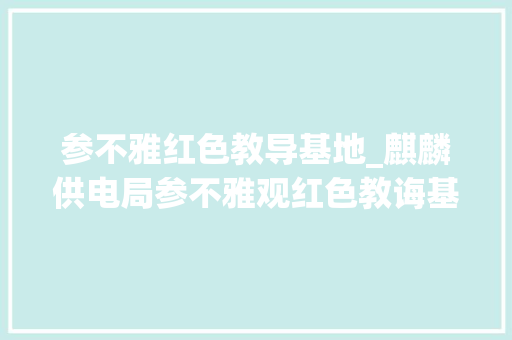 参不雅红色教导基地_麒麟供电局参不雅观红色教诲基地 重温红军长征岁月